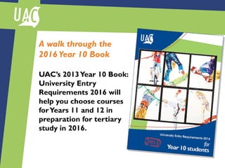A walk through the
2016 Year 10 Book
UAC’s 2013Year 10 Book:
University Entry
Requirements 2016 will
help you choose courses
forYears 11 and 12 in
preparation for tertiary
study in 2016.
 