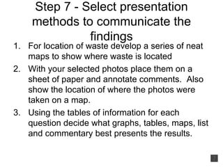 Step 7 - Select presentation methods to communicate the findings For location of waste develop a series of neat maps to show where waste is located With your selected photos place them on a sheet of paper and annotate comments.  Also show the location of where the photos were taken on a map. Using the tables of information for each question decide what graphs, tables, maps, list and commentary best presents the results. 