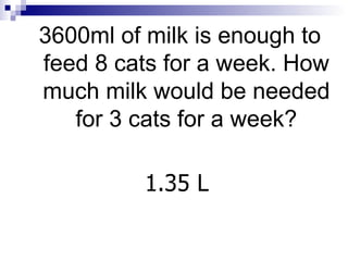 3600ml of milk is enough to feed 8 cats for a week. How much milk would be needed for 3 cats for a week? 1.35 L 