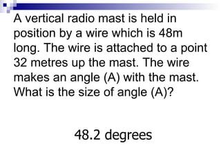 A vertical radio mast is held in position by a wire which is 48m long. The wire is attached to a point 32 metres up the mast. The wire makes an angle (A) with the mast. What is the size of angle (A)? 48.2 degrees 