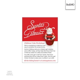 Santas
Gateaux
Advertising
Childrens Cake Workshops
Were unwrapping a delicious new
way to entertain the whole family...
Santas G?teaux lets your children get creative,
and a little messy, as they help Mrs Claus finish her
Christmas orders for cakes and festive treats.
Your little ones get a visit from Santa, their face
painted plus all the cakes they make. And you get
ninety minutes to relax over a coffee in our caf.
All the baking banters at santasgateaux.com
 
