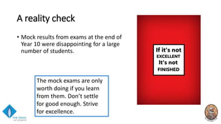 A reality check
• Mock results from exams at the end of
Year 10 were disappointing for a large
number of students.
The mock exams are only
worth doing if you learn
from them. Don’t settle
for good enough. Strive
for excellence.
 