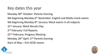 Key dates this year
Monday 30th October: Parents Evening
Wk beginning Monday 6th November: English and Maths mock exams
Wk beginning Monday 8th January: Mock exams in all subjects
31st January: Mock Results Day
2nd February: Full Reports
22nd February: Progress Meeting
Monday 16th April: 2nd Parents Evening
Start of May – first GCSE exams
 