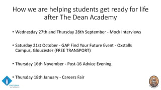 How we are helping students get ready for life
after The Dean Academy
• Wednesday 27th and Thursday 28th September - Mock Interviews
• Saturday 21st October - GAP Find Your Future Event - Oxstalls
Campus, Gloucester (FREE TRANSPORT)
• Thursday 16th November - Post-16 Advice Evening
• Thursday 18th January - Careers Fair
 
