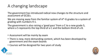 A changing landscape
The government has introduced radical new changes to the structure and
assessment of GCSEs.
We are moving away from the familiar system of A*-G grades to a system of
grading with numbers 9-1.
The government is also raising a ‘good pass’ from a C to a new grade 5,
where a 5 represents the top third of a C and the bottom third of a B.
• Assessment will be mainly by exam
• There is new, more demanding content, which has been developed by
government and the exam boards
• Courses will be designed for two years of study
 