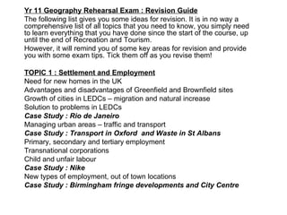 Yr 11 Geography Rehearsal Exam : Revision Guide The following list gives you some ideas for revision. It is in no way a comprehensive list of all topics that you need to know, you simply need to learn everything that you have done since the start of the course, up until the end of Recreation and Tourism. However, it will remind you of some key areas for revision and provide you with some exam tips. Tick them off as you revise them! TOPIC 1 : Settlement and Employment Need for new homes in the UK Advantages and disadvantages of Greenfield and Brownfield sites Growth of cities in LEDCs – migration and natural increase Solution to problems in LEDCs Case Study : Rio de Janeiro Managing urban areas – traffic and transport Case Study : Transport in Oxford  and Waste in St Albans Primary, secondary and tertiary employment Transnational corporations Child and unfair labour Case Study : Nike New types of employment, out of town locations Case Study : Birmingham fringe developments and City Centre 