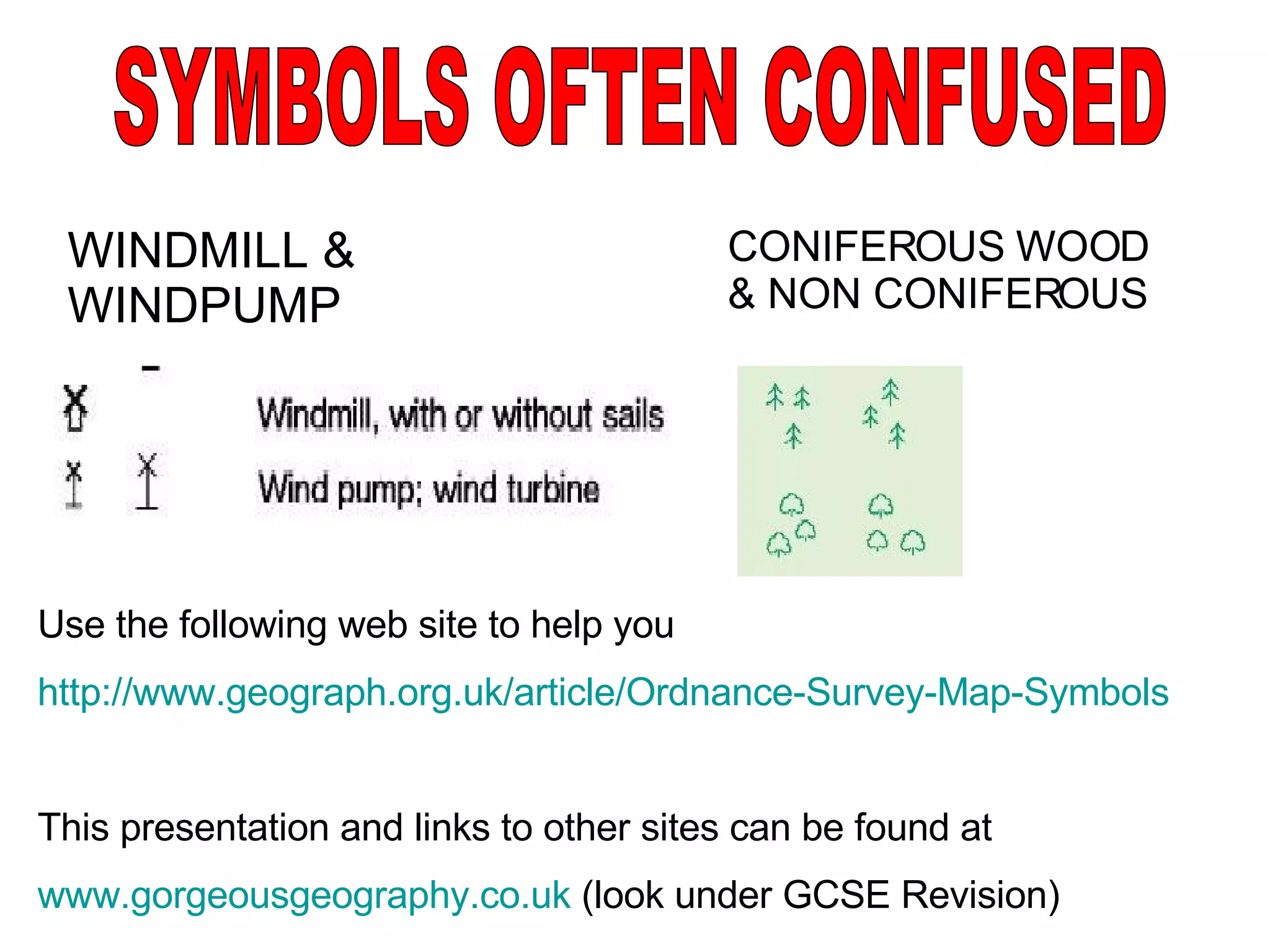 WINDMILL & WINDPUMP SYMBOLS OFTEN CONFUSED CONIFEROUS WOOD & NON CONIFEROUS Use the following web site to help you http://www.geograph.org.uk/article/Ordnance-Survey-Map-Symbols This presentation and links to other sites can be found at www.gorgeousgeography.co.uk  (look under GCSE Revision) 