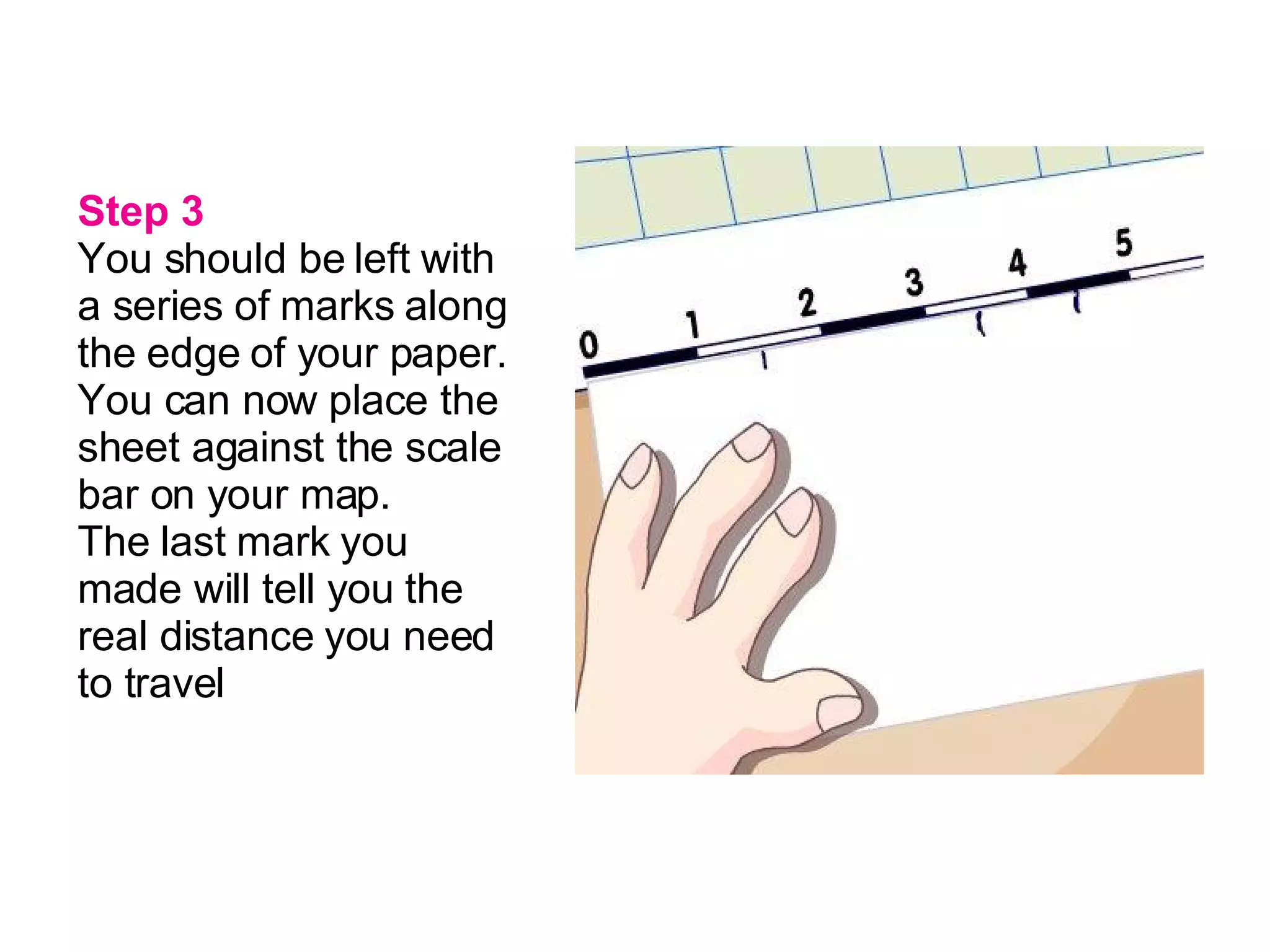 Step 3 You should be left with a series of marks along the edge of your paper. You can now place the sheet against the scale bar on your map.   The last mark you made will tell you the real distance you need to travel   