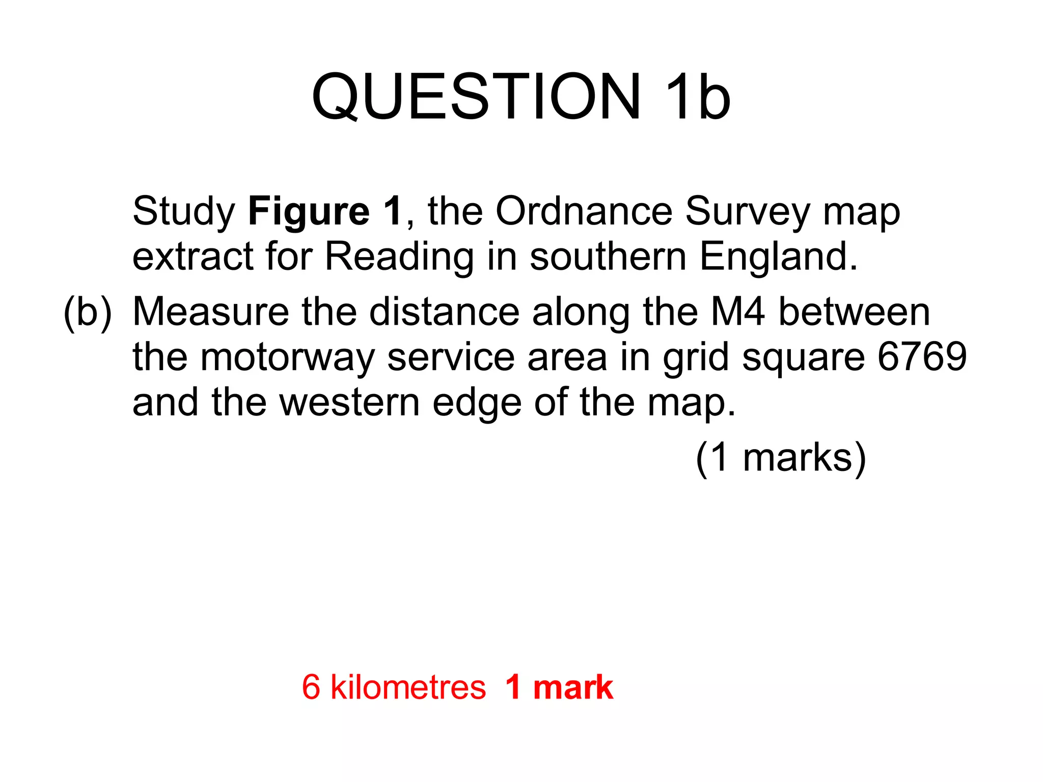 QUESTION 1b Study  Figure 1 , the Ordnance Survey map extract for Reading in southern England. (b) Measure the distance along the M4 between the motorway service area in grid square 6769 and the western edge of the map. (1 marks) 6 kilometres  1 mark 