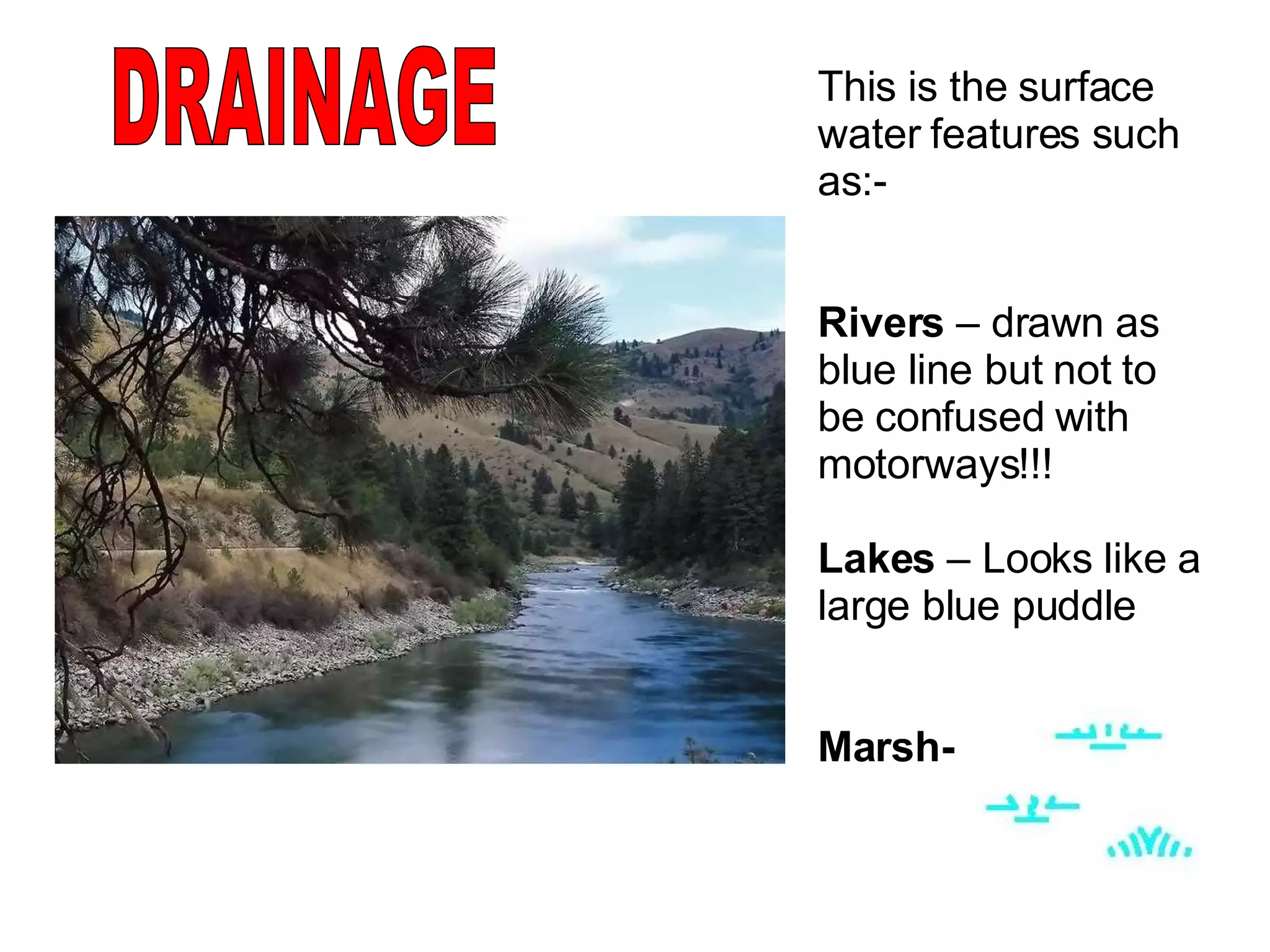 DRAINAGE This is the surface water features such as:-  Rivers  – drawn as blue line but not to be confused with motorways!!! Lakes  – Looks like a large blue puddle Marsh-   