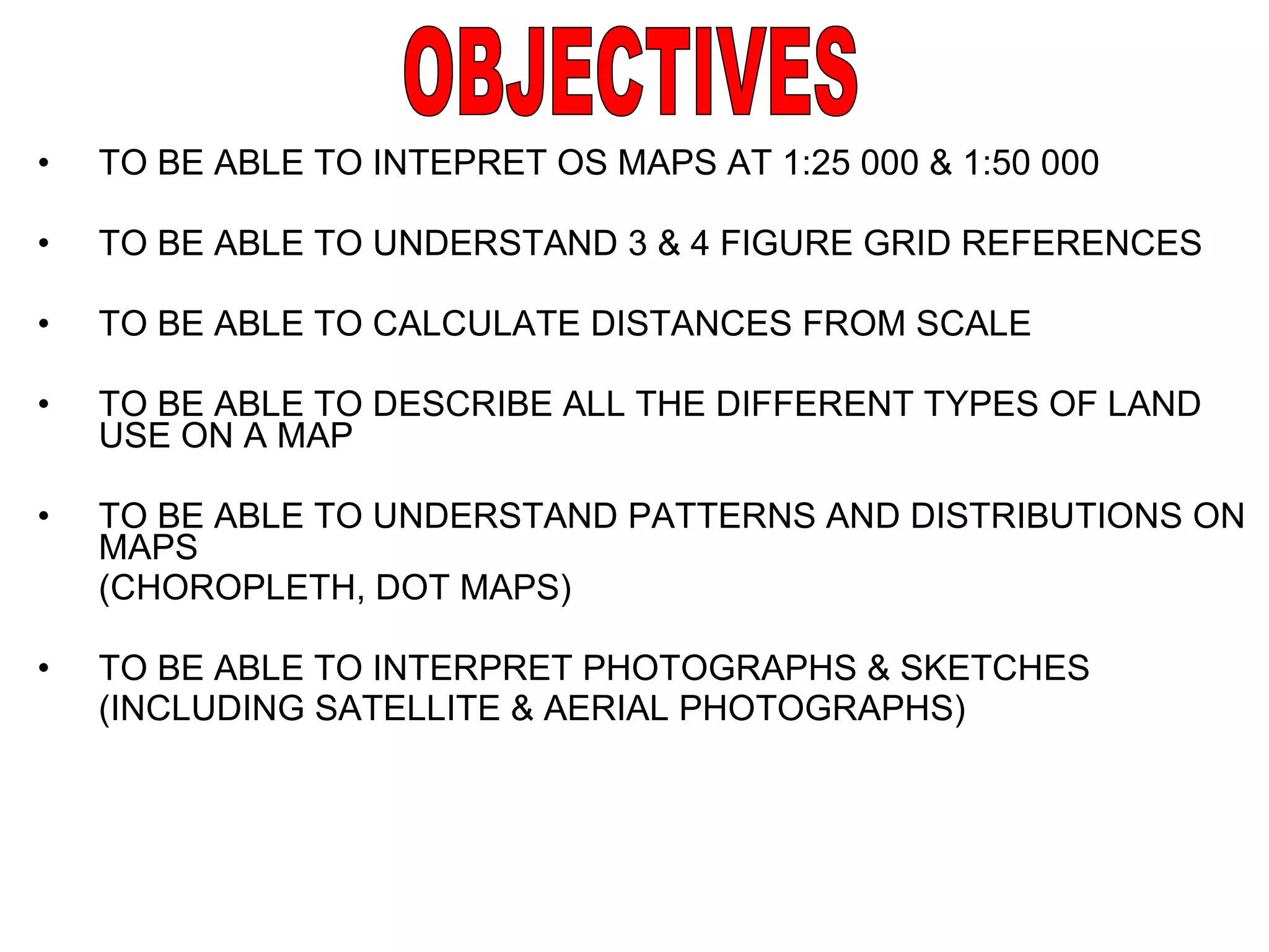 TO BE ABLE TO INTEPRET OS MAPS AT 1:25 000 & 1:50 000 TO BE ABLE TO UNDERSTAND 3 & 4 FIGURE GRID REFERENCES TO BE ABLE TO CALCULATE DISTANCES FROM SCALE TO BE ABLE TO DESCRIBE ALL THE DIFFERENT TYPES OF LAND USE ON A MAP TO BE ABLE TO UNDERSTAND PATTERNS AND DISTRIBUTIONS ON MAPS (CHOROPLETH, DOT MAPS) TO BE ABLE TO INTERPRET PHOTOGRAPHS & SKETCHES (INCLUDING SATELLITE & AERIAL PHOTOGRAPHS) OBJECTIVES 