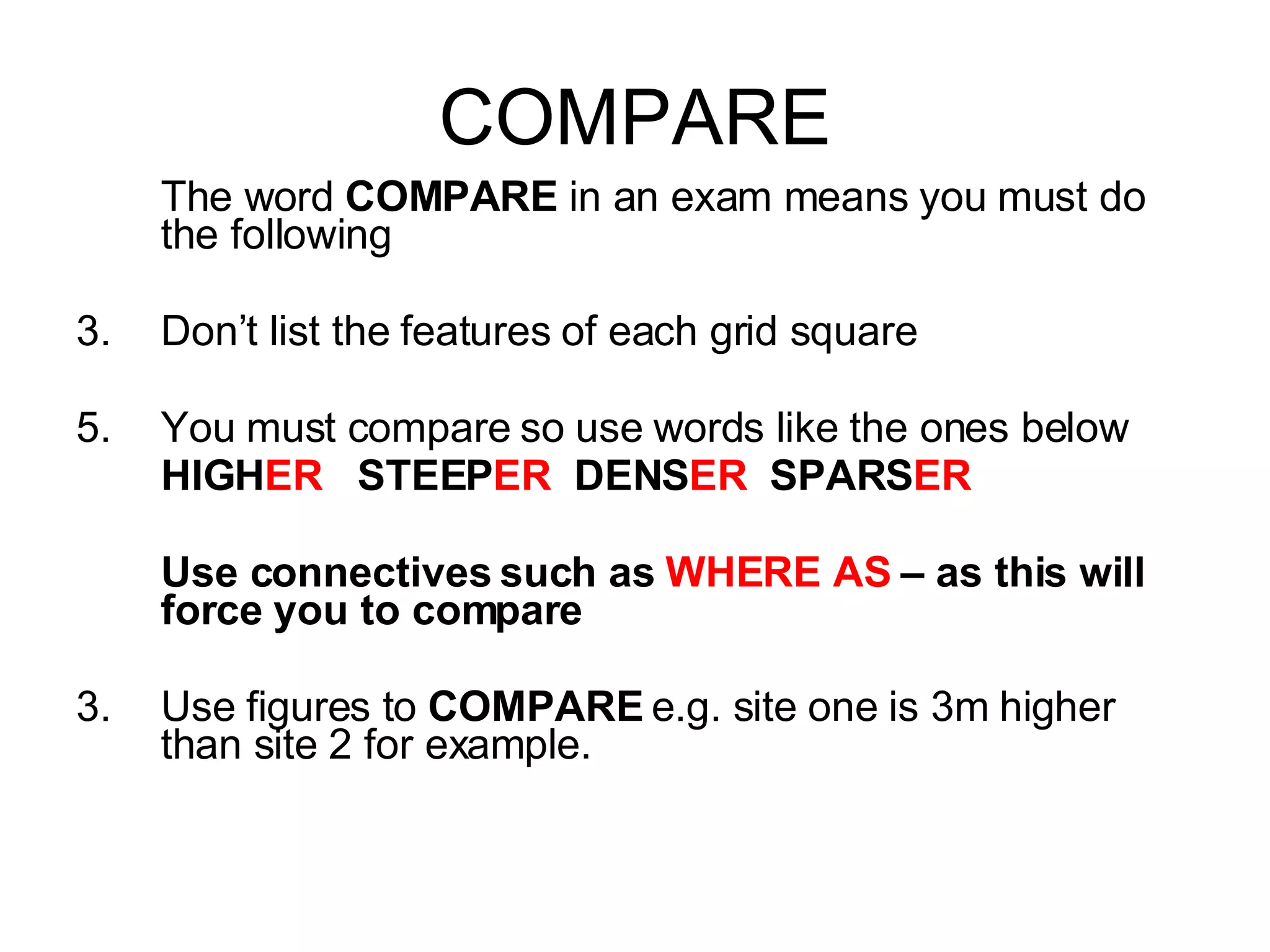 COMPARE The word  COMPARE  in an exam means you must do the following Don’t list the features of each grid square You must compare so use words like the ones below HIGH ER   STEEP ER   DENS ER   SPARS ER Use connectives such as  WHERE AS  – as this will force you to compare 3. Use figures to  COMPARE  e.g. site one is 3m higher than site 2 for example. 
