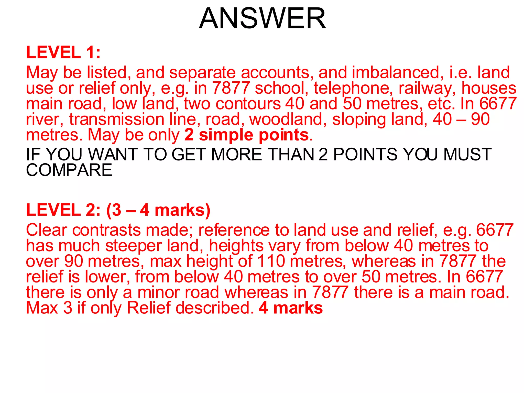 ANSWER LEVEL 1: May be listed, and separate accounts, and imbalanced, i.e. land use or relief only, e.g. in 7877 school, telephone, railway, houses main road, low land, two contours 40 and 50 metres, etc. In 6677 river, transmission line, road, woodland, sloping land, 40 – 90 metres. May be only  2 simple points . IF YOU WANT TO GET MORE THAN 2 POINTS YOU MUST COMPARE LEVEL 2: (3 – 4 marks) Clear contrasts made; reference to land use and relief, e.g. 6677 has much steeper land, heights vary from below 40 metres to over 90 metres, max height of 110 metres, whereas in 7877 the relief is lower, from below 40 metres to over 50 metres. In 6677 there is only a minor road whereas in 7877 there is a main road. Max 3 if only Relief described.  4 marks 