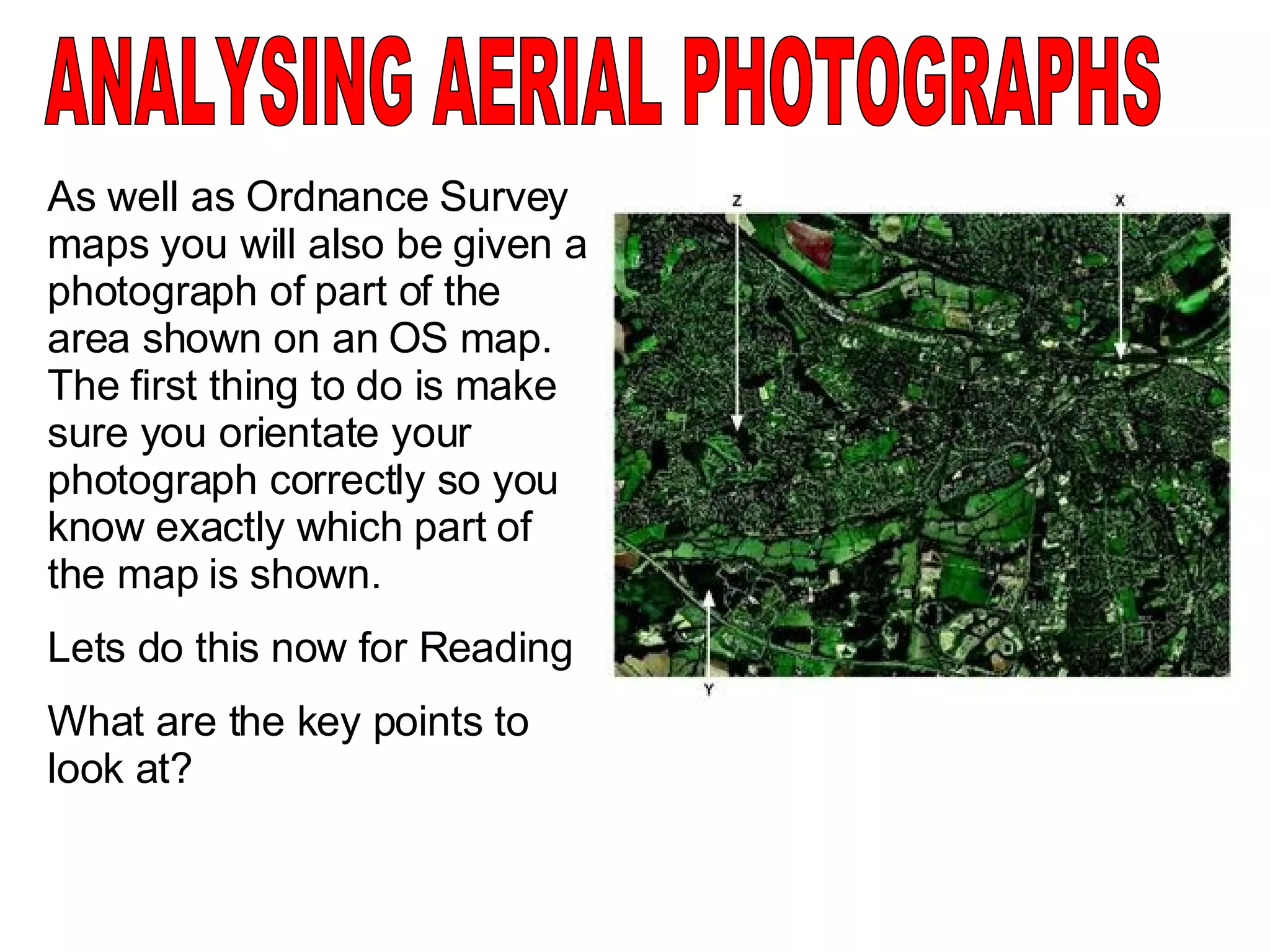 ANALYSING AERIAL PHOTOGRAPHS As well as Ordnance Survey maps you will also be given a photograph of part of the area shown on an OS map.  The first thing to do is make sure you orientate your photograph correctly so you know exactly which part of the map is shown. Lets do this now for Reading What are the key points to look at? 