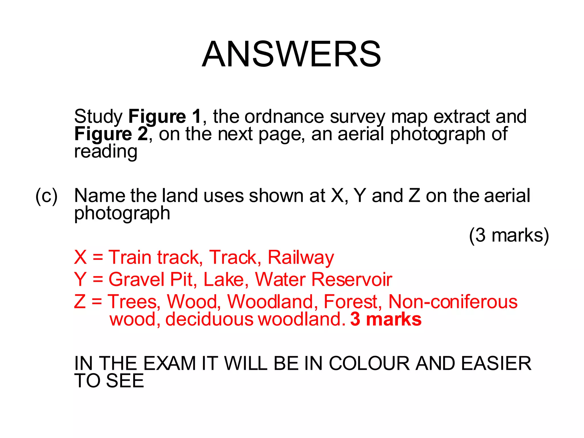 ANSWERS Study  Figure 1 , the ordnance survey map extract and  Figure 2 , on the next page, an aerial photograph of reading Name the land uses shown at X, Y and Z on the aerial photograph (3 marks) X = Train track, Track, Railway  Y = Gravel Pit, Lake, Water Reservoir Z = Trees, Wood, Woodland, Forest, Non-coniferous    wood, deciduous woodland.  3 marks IN THE EXAM IT WILL BE IN COLOUR AND EASIER TO SEE 