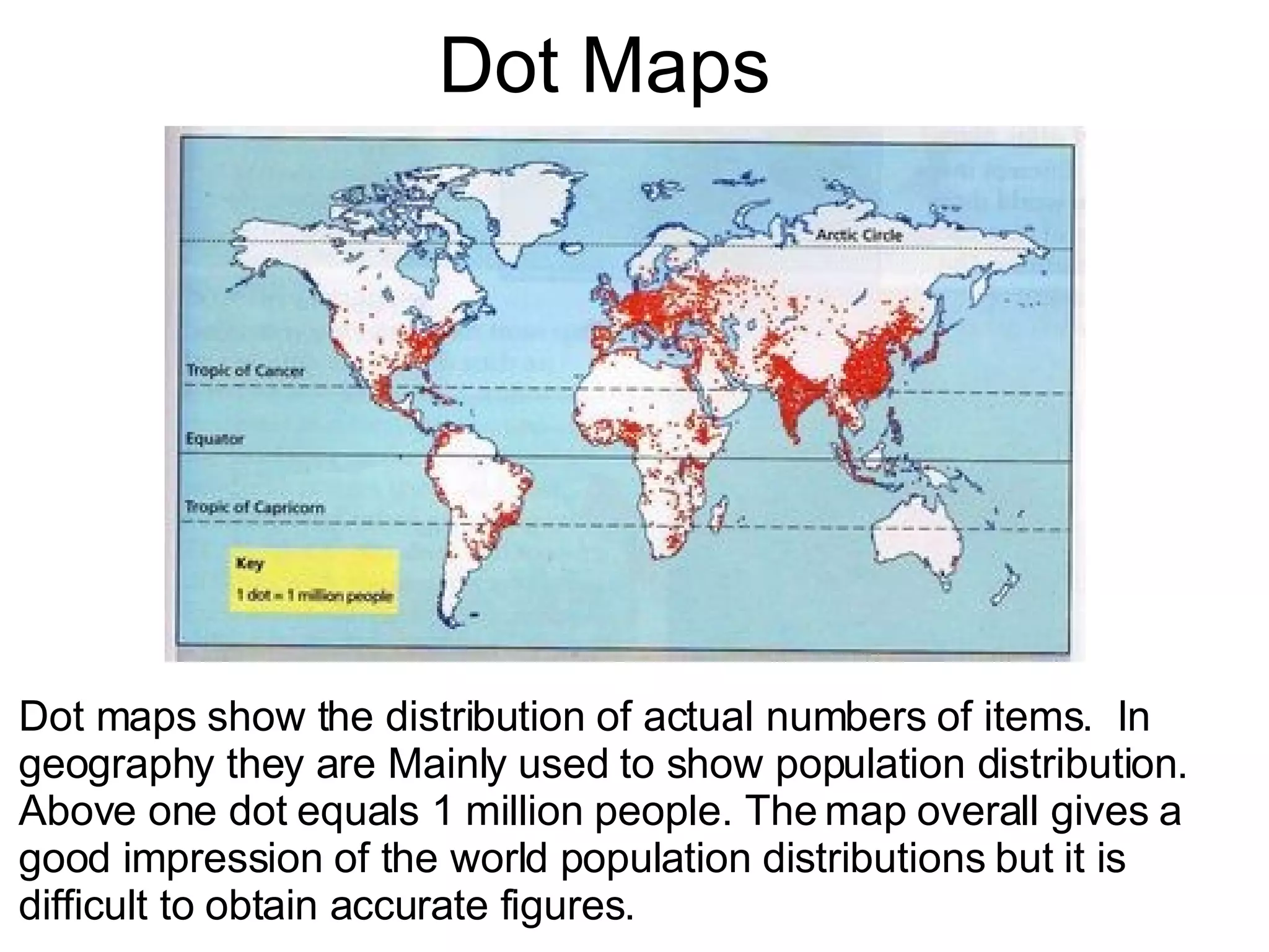 Dot Maps Dot maps show the distribution of actual numbers of items.  In geography they are Mainly used to show population distribution.  Above one dot equals 1 million people. The map overall gives a good impression of the world population distributions but it is  difficult to obtain accurate figures. 
