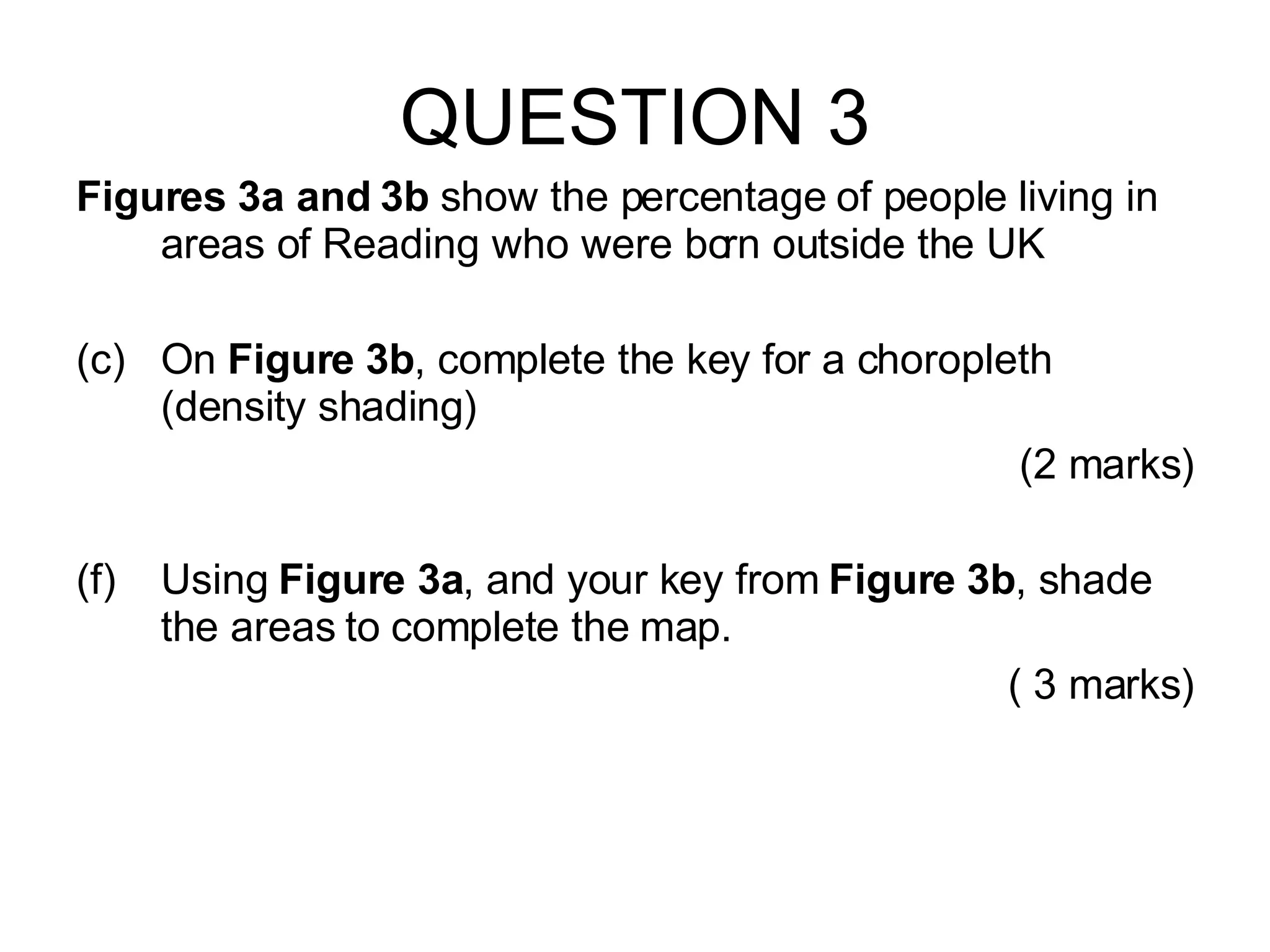 QUESTION 3 Figures 3a and 3b  show the percentage of people living in areas of Reading who were born outside the UK On  Figure 3b , complete the key for a choropleth (density shading) (2 marks) Using  Figure 3a , and your key from  Figure 3b , shade the areas to complete the map. ( 3 marks) 