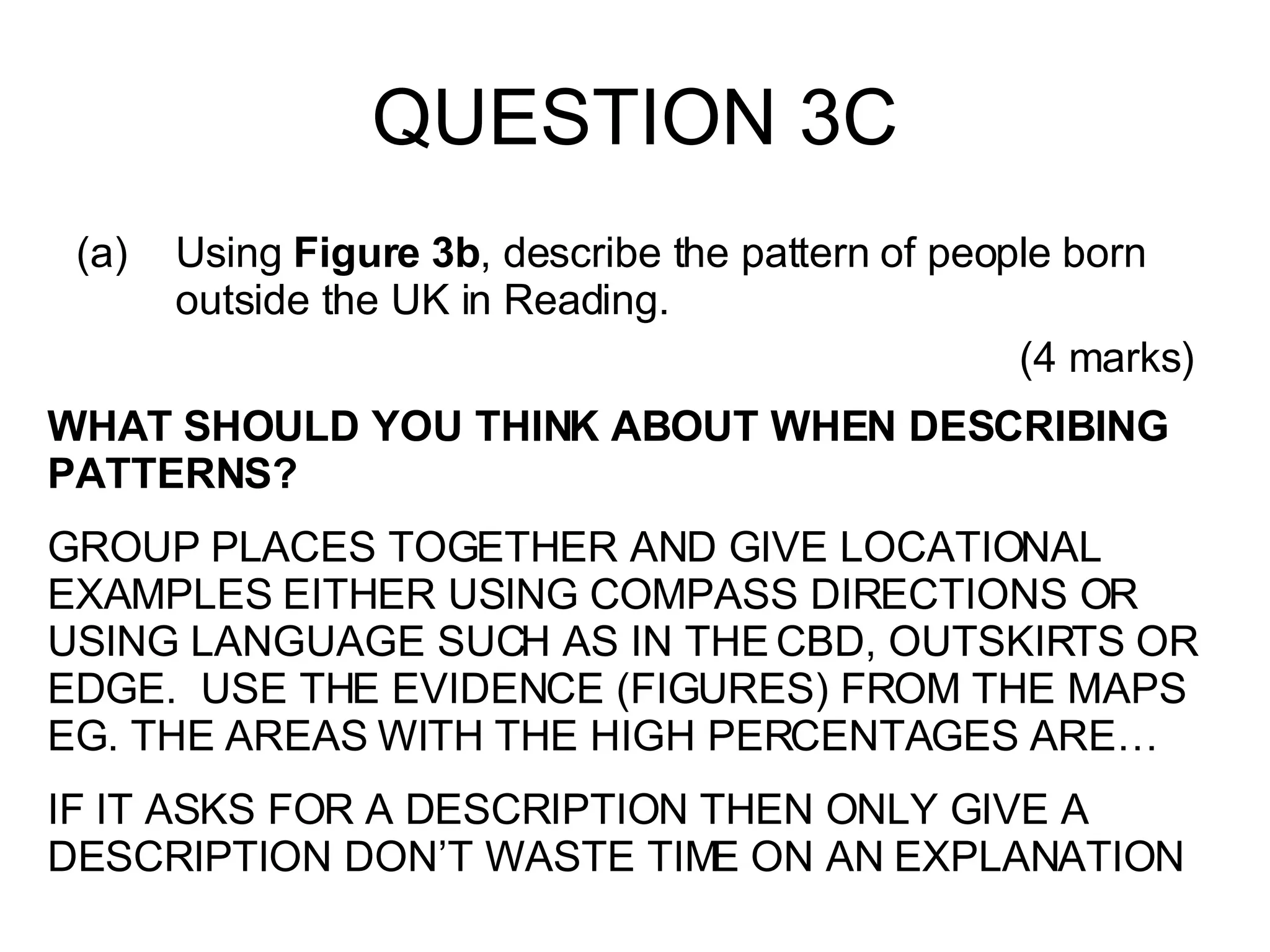 QUESTION 3C Using  Figure 3b , describe the pattern of people born outside the UK in Reading. (4 marks) WHAT SHOULD YOU THINK ABOUT WHEN DESCRIBING PATTERNS? GROUP PLACES TOGETHER AND GIVE LOCATIONAL EXAMPLES EITHER USING COMPASS DIRECTIONS OR USING LANGUAGE SUCH AS IN THE CBD, OUTSKIRTS OR EDGE.  USE THE EVIDENCE (FIGURES) FROM THE MAPS EG. THE AREAS WITH THE HIGH PERCENTAGES ARE… IF IT ASKS FOR A DESCRIPTION THEN ONLY GIVE A DESCRIPTION DON’T WASTE TIME ON AN EXPLANATION 