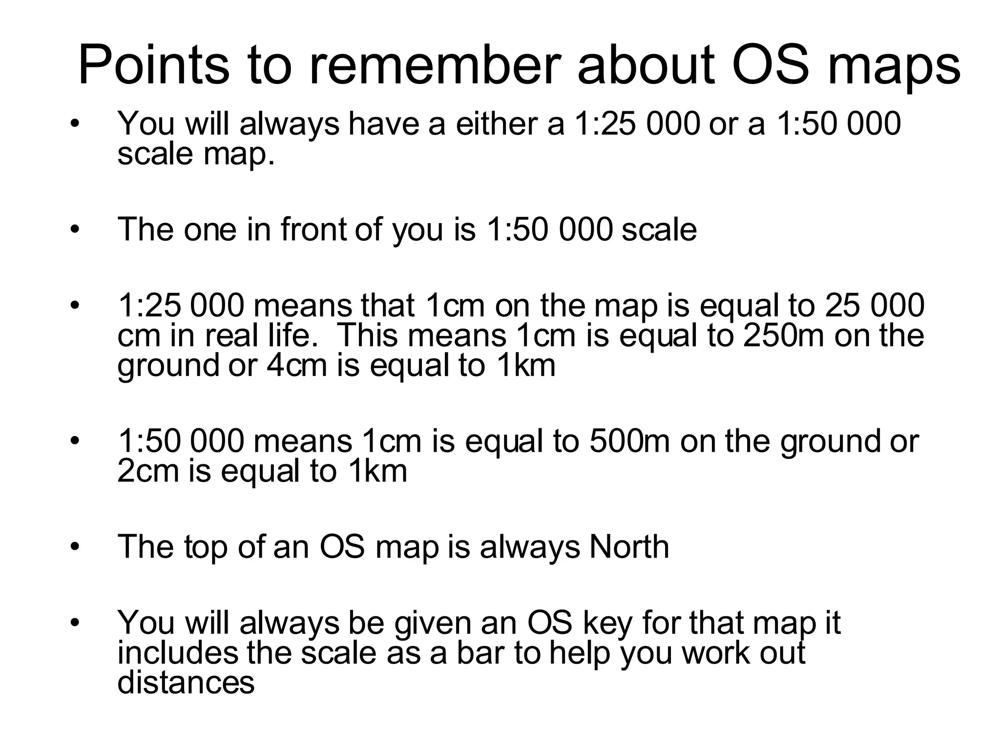 Points to remember about OS maps You will always have a either a 1:25 000 or a 1:50 000 scale map.  The one in front of you is 1:50 000 scale  1:25 000 means that 1cm on the map is equal to 25 000 cm in real life.  This means 1cm is equal to 250m on the ground or 4cm is equal to 1km 1:50 000 means 1cm is equal to 500m on the ground or 2cm is equal to 1km The top of an OS map is always North You will always be given an OS key for that map it includes the scale as a bar to help you work out distances 