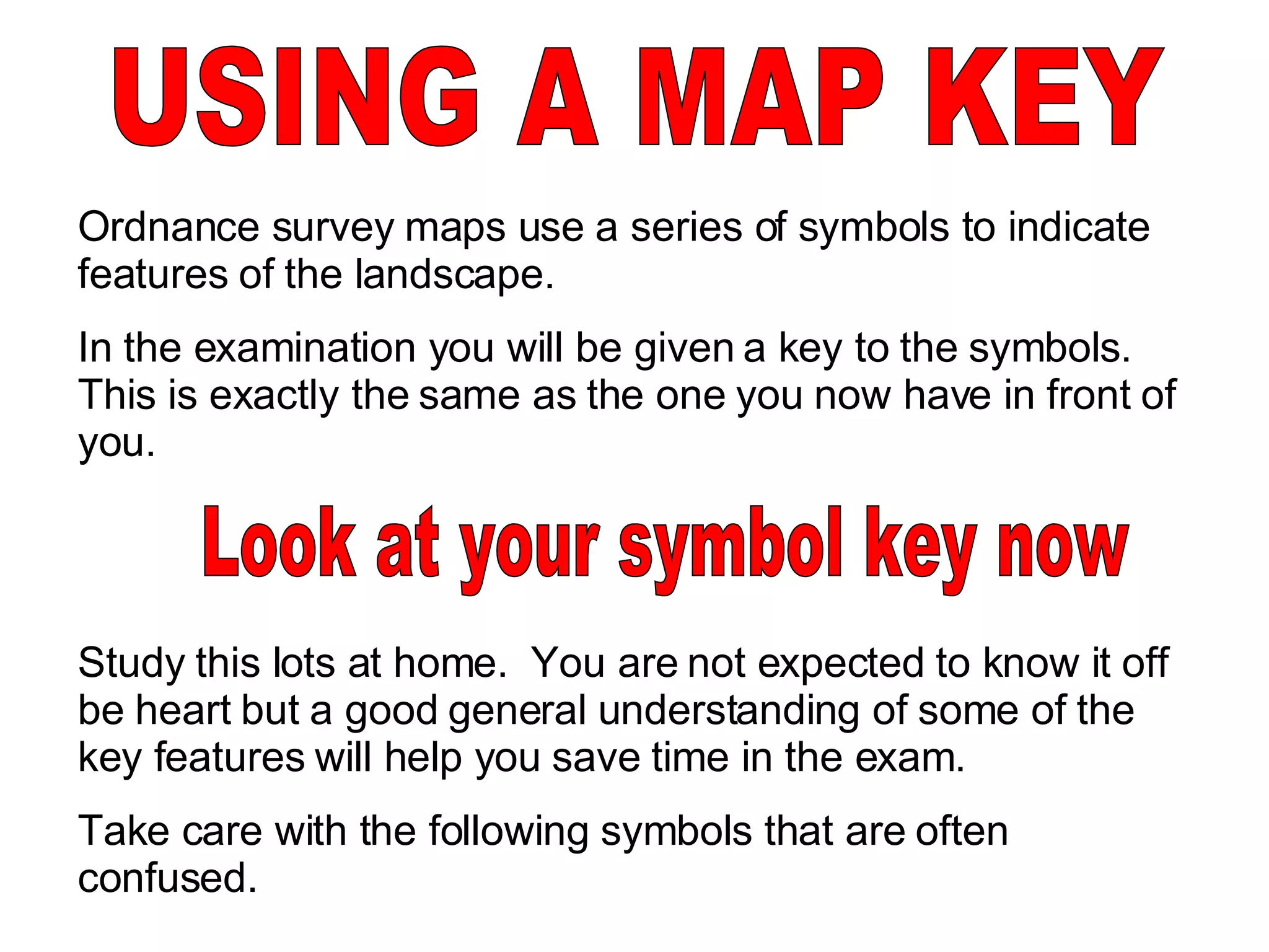 USING A MAP KEY Ordnance survey maps use a series of symbols to indicate features of the landscape.  In the examination you will be given a key to the symbols.  This is exactly the same as the one you now have in front of you.  Study this lots at home.  You are not expected to know it off be heart but a good general understanding of some of the key features will help you save time in the exam. Take care with the following symbols that are often confused. Look at your symbol key now 