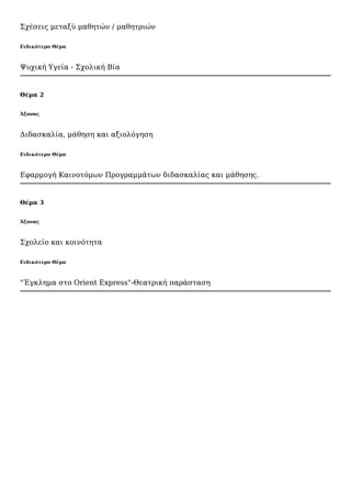 Σχέσεις μεταξύ μαθητών / μαθητριών
Ειδικότερο Θέμα
Ψυχική Υγεία - Σχολική Βία
Θέμα 2
Άξονας
Διδασκαλία, μάθηση και αξιολόγηση
Ειδικότερο Θέμα
Εφαρμογή Καινοτόμων Προγραμμάτων διδασκαλίας και μάθησης.
Θέμα 3
Άξονας
Σχολείο και κοινότητα
Ειδικότερο Θέμα
"Έγκλημα στο Orient Express"-Θεατρική παράσταση
 