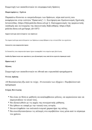 Συμμετοχή των εκπαιδευτικών σε επιμορφωτικές δράσεις
Παρατηρήσεις / Σχόλια
Παρακάτω δίνονται οι υπερσύνδεσμοι των δράσεων, πέρα από αυτές που
αναφέρονται στην ενότητα "Πρακτικές": 1. Συντήρηση και Εμπλουτισμός Σχολικής
Ιστοσελίδας: https://3lyk-polichn.thess.sch.gr 2. Εκσυγχρονισμός της οργανωτικής
υποδομής και λειτουργίας της Δανειστικής Βιβλιοθήκης: https://3lyk-
polichn.thess.sch.gr/?page_id=1073
Σημαντικότερα αποτελέσματα των Δράσεων
Τα σημαντικότερα αποτελέσματα των δράσεων αναρτήθηκαν στην ιστοσελίδα του σχολείου.
Δυσκολίες που παρουσιάστηκαν
Οι δυσκολίες που παρουσιάστηκαν έχουν αναφερθεί στα σημεία προς βελτίωση.
Ανάδειξη Πρακτικών και προτάσεις για αξιοποίησή τους από άλλα σχολεία (προαιρετικά).
Πρακτική 1
Άξονας
Συμμετοχή των εκπαιδευτικών σε εθνικά και ευρωπαϊκά προγράμματα
Τίτλος Δράσης
«Η Θεσσαλονίκη έξω από τα τείχη – Η συνοικία των εξοχών»: Περιβαλλοντικό
πρόγραμμα
Στόχος Βελτίωσης
Να είναι σε θέση οι μαθητές να αναλαμβάνουν ρόλους, να οργανώνουν και να
παρουσιάζουν το υλικό τους.
Να εξοικειωθούν με τις αρχές της συνεργατικής μάθησης.
Να έρθουν σε επαφή με την τοπική τους ιστορία.
Να αντιληφθούν τον πολυπολιτισμικό χαρακτήρα της πόλης.
Να συνειδητοποιήσουν τις αλλαγές στο περιβάλλον τους μέσα από το πέρασμα
του χρόνου.
 