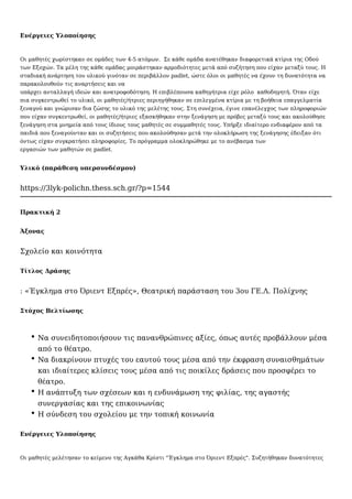 Ενέργειες Υλοποίησης
Οι μαθητές χωρίστηκαν σε ομάδες των 4-5 ατόμων. Σε κάθε ομάδα ανατέθηκαν διαφορετικά κτίρια της Οδού
των Εξοχών. Τα μέλη της κάθε ομάδας μοιράστηκαν αρμοδιότητες μετά από συζήτηση που είχαν μεταξύ τους. Η
σταδιακή ανάρτηση του υλικού γινόταν σε περιβάλλον padlet, ώστε όλοι οι μαθητές να έχουν τη δυνατότητα να
παρακολουθούν τις αναρτήσεις και να
υπάρχει ανταλλαγή ιδεών και ανατροφοδότηση. Η επιβλέπουσα καθηγήτρια είχε ρόλο καθοδηγητή. Όταν είχε
πια συγκεντρωθεί το υλικό, οι μαθητές/ήτριες περιηγήθηκαν σε επιλεγμένα κτίρια με τη βοήθεια επαγγελματία
ξεναγού και γνώρισαν δια ζώσης το υλικό της μελέτης τους. Στη συνέχεια, έγινε επανέλεγχος των πληροφοριών
που είχαν συγκεντρωθεί, οι μαθητές/ήτριες εξασκήθηκαν στην ξενάγηση με πρόβες μεταξύ τους και ακολούθησε
ξενάγηση στα μνημεία από τους ίδιους τους μαθητές σε συμμαθητές τους. Υπήρξε ιδιαίτερο ενδιαφέρον από τα
παιδιά που ξεναγούνταν και οι συζητήσεις που ακολούθησαν μετά την ολοκλήρωση της ξενάγησης έδειξαν ότι
όντως είχαν συγκρατήσει πληροφορίες. Το πρόγραμμα ολοκληρώθηκε με το ανέβασμα των
εργασιών των μαθητών σε padlet.
Υλικό (παράθεση υπερσυνδέσμου)
https://3lyk-polichn.thess.sch.gr/?p=1544
Πρακτική 2
Άξονας
Σχολείο και κοινότητα
Τίτλος Δράσης
: «Έγκλημα στο Όριεντ Εξπρές», Θεατρική παράσταση του 3ου ΓΕ.Λ. Πολίχνης
Στόχος Βελτίωσης
Να συνειδητοποιήσουν τις πανανθρώπινες αξίες, όπως αυτές προβάλλουν μέσα
από το θέατρο.
Να διακρίνουν πτυχές του εαυτού τους μέσα από την έκφραση συναισθημάτων
και ιδιαίτερες κλίσεις τους μέσα από τις ποικίλες δράσεις που προσφέρει το
θέατρο.
Η ανάπτυξη των σχέσεων και η ενδυνάμωση της φιλίας, της αγαστής
συνεργασίας και της επικοινωνίας
Η σύνδεση του σχολείου με την τοπική κοινωνία
Ενέργειες Υλοποίησης
Οι μαθητές μελέτησαν το κείμενο της Αγκάθα Κρίστι "Έγκλημα στο Όριεντ Εξπρές". Συζητήθηκαν δυνατότητες
 
