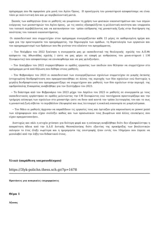 πρόγραμμα που θα αφορούσε μία μονή του Αγίου Όρους. Η προσέγγιση του μοναστηριού αποφασίσαμε να είναι
τόσο με πολιτιστική όσο και με περιβαλλοντική ματιά.
Σκοπός των καθηγητών ήταν οι μαθητές να γνωρίσουν τη χρήση των φυσικών οικοσυστημάτων και των πηγών
ενέργειας των μοναστηριών του Αγίου όρους, με τις οποίες εξασφαλίζεται η μελλοντική ποιότητα και ισορροπία
του τοπικού περιβάλλοντος και να κατανοήσουν τον τρόπο επίδρασης της μοναστικής ζωής στην διατήρηση της
ποιότητας του τοπικού οικοσυστήματος.
Οι εκπαιδευτικοί που συμμετείχαν στον πρόγραμμα συνεργάζονταν κάθε 15 μέρες σε καθορισμένη ημέρα και
ώρα για την προετοιμασία του προγράμματος, την δημιουργία των ομάδων, τη θεματολογία των εργασιών και
τον προγραμματισμό των δράσεων που θα γινόταν στο πλαίσιο του προγράμματος.
-- Τον Νοέμβριο του 2022 ξεκίνησε η συνεργασία μας με εκπαιδευτικό της θεολογικής σχολής του Α.Π.Θ(
απόφοιτο της Αθωνιάδας σχολής ) ώστε να μας φέρει σε επαφή με ανθρώπους του μονα-στηριού ( Ι.Μ
Ξενοφώντος) που αποφασίσαμε να επισκεφθούμε και να μας φιλοξενήσει.
-- Τον Δεκέμβριο του 2022 συγκροτήθηκαν οι ομάδες εργασίας των παιδιών που θέλησαν να συμμετέχουν στο
πρόγραμμα μετά από δήλωση που δόθηκε στους μαθητές.
-- Τον Φεβρουάριο του 2023 οι εκπαιδευτικοί των συνεργαζόμενων σχολείων συμμετείχαν σε μικρής έκτασης
(στοχευμένη) δενδροφύτευση που πραγματοποιήθηκε σε άλσος της περιοχής των δύο σχολείων ενώ δυστυχώς η
μεγάλη δενδροφύτευση που προγραμματίζαμε να συμμετέχουν και μαθητές των δύο σχολείων στην περιοχή της
εφεδρούπολης Ευκαρπίας αναβλήθηκε για τον Σεπτέμβριο του 2023.
-- Το διάστημα από τον Φεβρουάριο του 2023 μέχρι τον Απρίλιο του 2023 οι μαθητές σε συνεργασία με τους
εκπαιδευτικούς εργάστηκαν σε ομάδες μελετώντας την Ι.Μ Ξενοφώντος ενώ ταυτόχρονα προετοιμάζαμε και την
τριήμερη επίσκεψη των σχολείων στο μοναστήρι ώστε να δουν από κοντά τον τρόπο λειτουργίας του και το πως
η μοναστική ζωή σέβεται το περιβάλλον (Αειφορία) και πως λειτουργεί η κυκλική οικονομία σε μικρή κλίμακα.
-- Τον Μάιο οι μαθητές άρχισαν να παραδίδουν τις εργασίες τους και έφτιαξαν μία παρουσίαση σε power point
των πληροφοριών που είχαν συλλέξει καθώς και των προσωπικών τους βιωμάτων από άλλες επισκέψεις που
είχαν πραγματοποιήσει.
Δυστυχώς και πάλι η ατυχία χτύπησε για δεύτερη φορά και η επίσκεψη αναβλήθηκε διότι δεν εξασφαλίστηκε η
απαραίτητη άδεια από την Δ.Δ.Ε Δυτικής Θεσσαλονίκης διότι εξαιτίας της προκήρυξης των βουλευτικών
εκλογών το έτος έληξε νωρίτερα και η ημερομηνία της επιστροφής ήταν εντός του 10ημέρου που έπρεπε να
μεσολαβεί από την λήξη του διδακτικού έτους.
Υλικό (παράθεση υπερσυνδέσμου)
https://3lyk-polichn.thess.sch.gr/?p=1678
Προτάσεις για αναγκαίες επιμορφώσεις
Θέμα 1
Άξονας
 