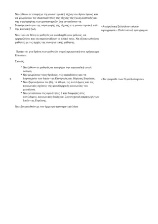 2
Να έρθουν σε επαφή με τη μοναστηριακή τέχνη του Αγίου όρους και
να γνωρίσουν τις ιδιαιτερότητες της τέχνης της ξυλογλυπτικής και
της αγιογραφίας των μοναστηριών. Να εντοπίσουν τη
διαφορετικότητα της παραγωγής της τέχνης στη μοναστηριακή από
την κοσμική ζωή.
Να είναι σε θέση οι μαθητές να αναλαμβάνουν ρόλους, να
οργανώνουν και να παρουσιάζουν το υλικό τους. Να εξοικειωθούνοι
μαθητές με τις αρχές της συνεργατικής μάθησης.
«Αγιορείτικη ξυλογλυπτική και
αγιογραφία»: Πολιτιστικό πρόγραμμα
3
Πρόκειται για δράση των μαθητών συμπληρωματική στο πρόγραμμα
Erasmus .
Σκοπός
Να έρθουν οι μαθητές σε επαφή με την ευρωπαϊκή επική
ποίηση.
Να γνωρίσουν τους θρύλους, τις παραδόσεις και τη
λογοτεχνία των λαών της Κεντρικής και Βόρειας Ευρώπης.
Να εξερευνήσουν τα ήθη, τα έθιμα, τις αντιλήψεις και τις
κοινωνικές σχέσεις της φεουδαρχικής κοινωνίας του
μεσαίωνα.
Να εντοπίσουν τις ομοιότητες ή και διαφορές στις
αντιλήψεις, κοινωνικές δομές και λογοτεχνική παραγωγή των
λαών της Ευρώπης.
Να εξοικειωθούν με τον έμμετρο αφηγηματικό λόγο
«Το τραγούδι των Νιμπελούνγκεν»
 