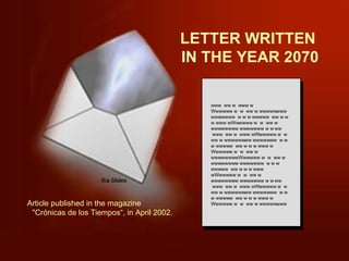 LETTER WRITTEN  IN THE YEAR 2070 www  ww w  www w Wwwwww w  w  ww w wwwwwwww wwwwwww  w w w wwwww  ww w w w www wWwwwww w  w  ww w wwwwwwww wwwwwww w w ww  www  ww w  www wWwwwww w  w  ww w wwwwwwww wwwwwww  w w w wwwww  ww w w w www w Wwwwww w  w  ww w wwwwwwwwWwwwww w  w  ww w wwwwwwww wwwwwww  w w w wwwww  ww w w w www wWwwwww w  w  ww w wwwwwwww wwwwwww w w ww  www  ww w  www wWwwwww w  w  ww w wwwwwwww wwwwwww  w w w wwwww  ww w w w www w Wwwwww w  w  ww w wwwwwwww Article published in the magazine  &quot;Crónicas de los Tiempos“, in April 2002. 