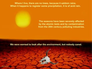 Where I live, there are no trees, because it seldom rains.  When it happens to register some precipitation, it is of acid rain.  The seasons have been severely affected by the atomic tests and by contamination from the 20th century polluting industries. We were warned to look after the environment, but nobody cared. 