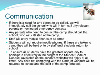  If there is a need for any parent to be called, we will
immediately call the school who will in turn call any relevant
parents or nominated emergency contacts
 Any parents who need to contact the camp should call the
school, who will call staff at the camp.
 Staff will carry mobile phones at all times
 Students will not require mobile phones. If these are taken to
camp they will be held onto by staff until students return to
school
 To ensure all students have the greatest opportunity to
participate effectively in the program the Student Code of
Conduct (available on the school's website) will apply at all
times. Any child not complying with the Code of Conduct will be
returned to school and the cost of the camp forfeited.
Communication
 