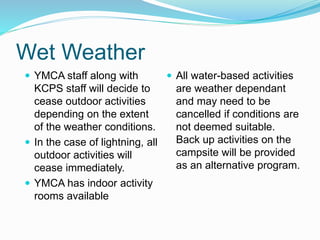 Wet Weather
 All water-based activities
are weather dependant
and may need to be
cancelled if conditions are
not deemed suitable.
Back up activities on the
campsite will be provided
as an alternative program.
 YMCA staff along with
KCPS staff will decide to
cease outdoor activities
depending on the extent
of the weather conditions.
 In the case of lightning, all
outdoor activities will
cease immediately.
 YMCA has indoor activity
rooms available
 