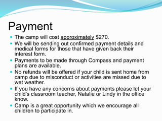 Payment
 The camp will cost approximately $270.
 We will be sending out confirmed payment details and
medical forms for those that have given back their
interest form.
 Payments to be made through Compass and payment
plans are available.
 No refunds will be offered if your child is sent home from
camp due to misconduct or activities are missed due to
wet weather.
 If you have any concerns about payments please let your
child's classroom teacher, Natalie or Lindy in the office
know.
 Camp is a great opportunity which we encourage all
children to participate in.
 