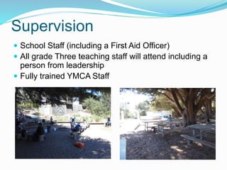 Supervision
 School Staff (including a First Aid Officer)
 All grade Three teaching staff will attend including a
person from leadership
 Fully trained YMCA Staff
 