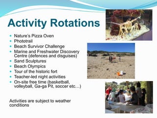 Activity Rotations
 Nature’s Pizza Oven
 Phototrail
 Beach Survivor Challenge
 Marine and Freshwater Discovery
Centre (defences and disguises)
 Sand Sculptures
 Beach Olympics
 Tour of the historic fort
 Teacher-led night activities
 On-site free time (basketball,
volleyball, Ga-ga Pit, soccer etc…)
Activities are subject to weather
conditions
 