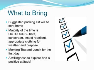 What to Bring
 Suggested packing list will be
sent home
 Majority of the time is
OUTDOORS– hats,
sunscreen, insect repellent,
appropriate clothing for
weather and purpose
 Morning Tea and Lunch for the
first day
 A willingness to explore and a
positive attitude!
 