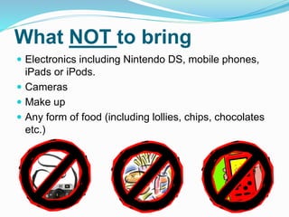 What NOT to bring
 Electronics including Nintendo DS, mobile phones,
iPads or iPods.
 Cameras
 Make up
 Any form of food (including lollies, chips, chocolates
etc.)
 