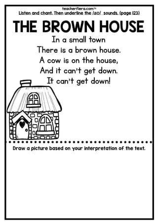 teacherfiera.com
Listen and chant. Then underline the /aƱ/ sounds. (page 123)
THE BROWN HOUSE
In a small town
There is a brown house.
A cow is on the house,
And it can’t get down.
It can’t get down!
Draw a picture based on your interpretation of the text.
 