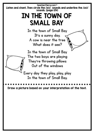 teacherfiera.com
Listen and chant. Then circle the /əƱ/ sounds and underline the /aƱ/
sounds. (page 124)
IN THE TOWN OF
SMALL BAY
In the town of Small Bay
It’s a sunny day.
A cow is near the tree
What does it see?
In the town of Small Bay
The two boys are playing
They’re throwing pillows
Out of the windows
Every day they play, play, play
In the town of Small Bay.
Draw a picture based on your interpretation of the text.
 