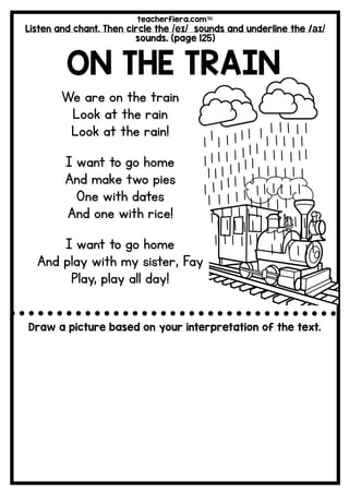 teacherfiera.com
Listen and chant. Then circle the /eɪ/ sounds and underline the /aɪ/
sounds. (page 125)
ON THE TRAIN
We are on the train
Look at the rain
Look at the rain!
I want to go home
And make two pies
One with dates
And one with rice!
I want to go home
And play with my sister, Fay
Play, play all day!
Draw a picture based on your interpretation of the text.
 