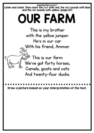 teacherfiera.com
Listen and chant. Then mark the /ɔ:/ with red, the /a:/ sounds with blue
and the /ə/ sounds with yellow. (page 127)
OUR FARM
This is my brother
with the yellow jumper.
He’s in our car
With his friend, Ammar.
This is our farm
We’ve got forty horses,
Camels, goats and cats
And twenty-four ducks.
Draw a picture based on your interpretation of the text.
 
