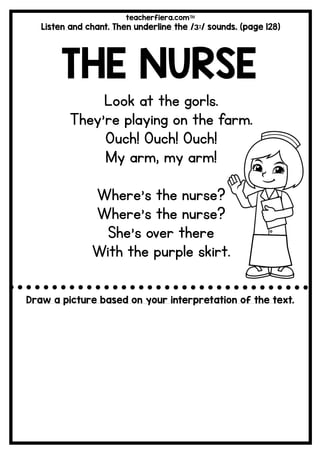 teacherfiera.com
Listen and chant. Then underline the /ɜ:/ sounds. (page 128)
THE NURSE
Look at the gorls.
They’re playing on the farm.
Ouch! Ouch! Ouch!
My arm, my arm!
Where’s the nurse?
Where’s the nurse?
She’s over there
With the purple skirt.
Draw a picture based on your interpretation of the text.
 
