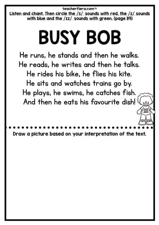 teacherfiera.com
Listen and chant. Then circle the /s/ sounds with red, the /z/ sounds
with blue and the /ɪz/ sounds with green. (page 119)
BUSY BOB
He runs, he stands and then he walks.
He reads, he writes and then he talks.
He rides his bike, he flies his kite.
He sits and watches trains go by.
He plays, he swims, he catches fish.
And then he eats his favourite dish!
Draw a picture based on your interpretation of the text.
 