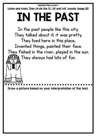 teacherfiera.com
Listen and chant. Then circle the /t/, /d/ and /ɪd/ sounds. (page 121)
IN THE PAST
In the past people like this city.
They talked about it, it was pretty.
They lived here in this place,
Invented things, painted their face.
They fished in the river, played in the sun.
They always had lots of fun.
Draw a picture based on your interpretation of the text.
 