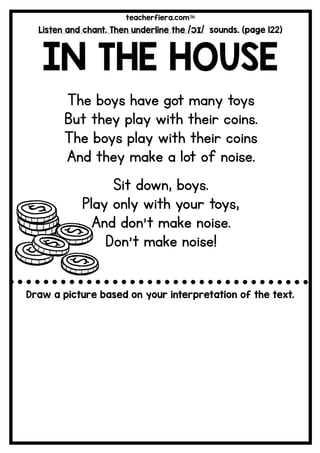 teacherfiera.com
Listen and chant. Then underline the /ɔɪ/ sounds. (page 122)
IN THE HOUSE
The boys have got many toys
But they play with their coins.
The boys play with their coins
And they make a lot of noise.
Sit down, boys.
Play only with your toys,
And don’t make noise.
Don’t make noise!
Draw a picture based on your interpretation of the text.
 