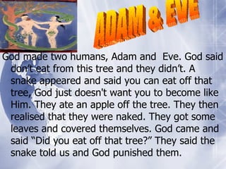 God made two humans, Adam and  Eve. God said don’t eat from this tree and they didn’t. A snake appeared and said you can eat off that tree, God just doesn't want you to become like Him. They ate an apple off the tree. They then realised that they were naked. They got some leaves and covered themselves. God came and said “Did you eat off that tree?” They said the snake told us and God punished them. ADAM & EVE 