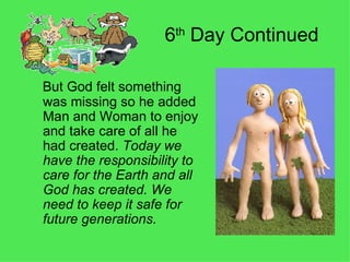 6 th  Day Continued  But God felt something was missing so he added Man and Woman to enjoy and take care of all he had created.  Today we have the responsibility to care for the Earth and all God has created. We need to keep it safe for future generations. 