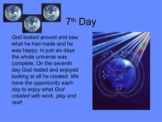 7 th  Day God looked around and saw what he had made and he was happy. In just six days the whole universe was complete. On the seventh day God rested and enjoyed looking at all he created.  We have the opportunity each day to enjoy what God created with work, play and rest! 