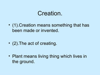 Creation. (1).Creation means something that has been made or invented. (2).The act of creating. Plant means living thing which lives in the ground. 